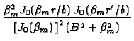 $\displaystyle {\frac{\beta _{m}^{2}J_{0}(\beta _{m}r/b)\,J_{0}(\beta _{m}r^{\prime
}/b)}{\left[ J_{0}(\beta _{m})\,\right] ^{2}(B^{2}+\beta _{m}^{2})}}$