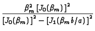 $\displaystyle {\frac{\beta _{m}^{2}\left[ J_{0}(\beta _{m})\,\right] ^{2}}{\left[
J_{0}(\beta _{m})\,\right] ^{2}-\left[ J_{1}(\beta _{m}b/a)\,\right] ^{2}}}$